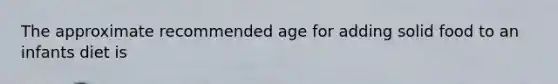 The approximate recommended age for adding solid food to an infants diet is