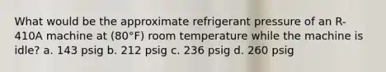 What would be the approximate refrigerant pressure of an R-410A machine at (80°F) room temperature while the machine is idle? a. 143 psig b. 212 psig c. 236 psig d. 260 psig