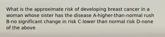 What is the approximate risk of developing breast cancer in a woman whose sister has the disease A-higher-than-normal rush B-no significant change in risk C-lower than normal risk D-none of the above