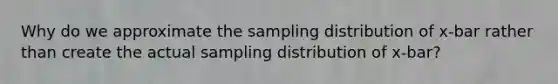 Why do we approximate the sampling distribution of x-bar rather than create the actual sampling distribution of x-bar?