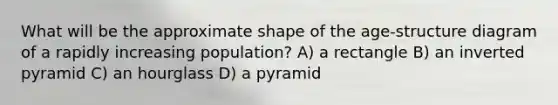 What will be the approximate shape of the age-structure diagram of a rapidly increasing population? A) a rectangle B) an inverted pyramid C) an hourglass D) a pyramid