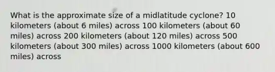 What is the approximate size of a midlatitude cyclone? 10 kilometers (about 6 miles) across 100 kilometers (about 60 miles) across 200 kilometers (about 120 miles) across 500 kilometers (about 300 miles) across 1000 kilometers (about 600 miles) across