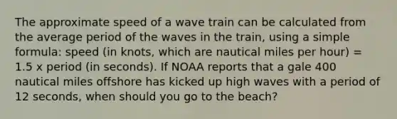 The approximate speed of a wave train can be calculated from the average period of the waves in the train, using a simple formula: speed (in knots, which are nautical miles per hour) = 1.5 x period (in seconds). If NOAA reports that a gale 400 nautical miles offshore has kicked up high waves with a period of 12 seconds, when should you go to the beach?