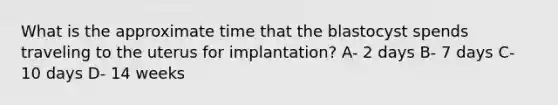 What is the approximate time that the blastocyst spends traveling to the uterus for implantation? A- 2 days B- 7 days C- 10 days D- 14 weeks