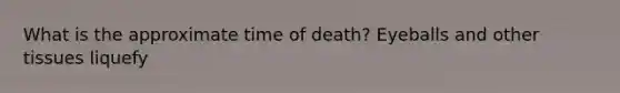 What is the approximate time of death? Eyeballs and other tissues liquefy