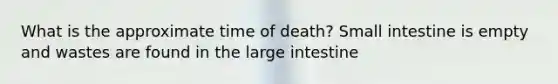 What is the approximate time of death? Small intestine is empty and wastes are found in the large intestine