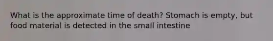 What is the approximate time of death? Stomach is empty, but food material is detected in the small intestine