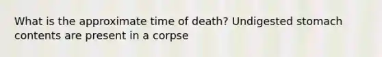 What is the approximate time of death? Undigested stomach contents are present in a corpse