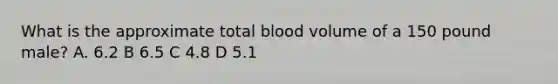 What is the approximate total blood volume of a 150 pound male? A. 6.2 B 6.5 C 4.8 D 5.1