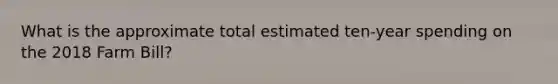 What is the approximate total estimated ten-year spending on the 2018 Farm Bill?