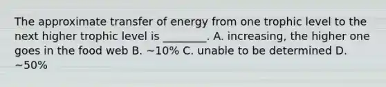 The approximate transfer of energy from one trophic level to the next higher trophic level is ________. A. increasing, the higher one goes in the food web B. ~10% C. unable to be determined D. ~50%