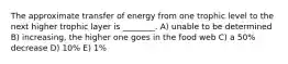 The approximate transfer of energy from one trophic level to the next higher trophic layer is ________. A) unable to be determined B) increasing, the higher one goes in the food web C) a 50% decrease D) 10% E) 1%