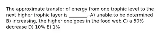 The approximate transfer of energy from one trophic level to the next higher trophic layer is ________. A) unable to be determined B) increasing, the higher one goes in the food web C) a 50% decrease D) 10% E) 1%