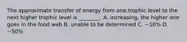 The approximate transfer of energy from one trophic level to the next higher trophic level is ________. A. increasing, the higher one goes in the food web B. unable to be determined C. ~10% D. ~50%