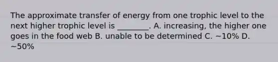 The approximate transfer of energy from one trophic level to the next higher trophic level is ________. A. increasing, the higher one goes in the food web B. unable to be determined C. ~10% D. ~50%