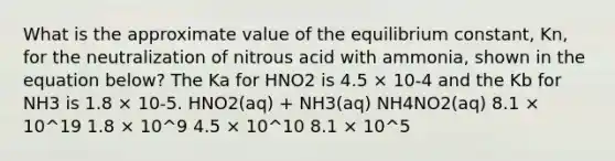 What is the approximate value of the equilibrium constant, Kn, for the neutralization of nitrous acid with ammonia, shown in the equation below? The Ka for HNO2 is 4.5 × 10-4 and the Kb for NH3 is 1.8 × 10-5. HNO2(aq) + NH3(aq) NH4NO2(aq) 8.1 × 10^19 1.8 × 10^9 4.5 × 10^10 8.1 × 10^5