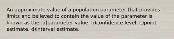 An approximate value of a population parameter that provides limits and believed to contain the value of the parameter is known as the: a)parameter value. b)confidence level. c)point estimate. d)interval estimate.