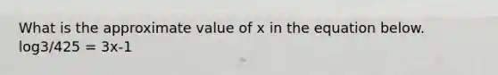 What is the approximate value of x in the equation below. log3/425 = 3x-1