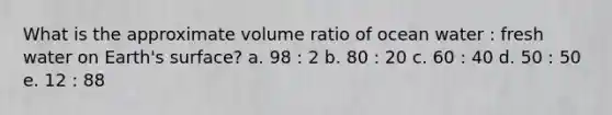 What is the approximate volume ratio of ocean water : fresh water on Earth's surface? a. 98 : 2 b. 80 : 20 c. 60 : 40 d. 50 : 50 e. 12 : 88