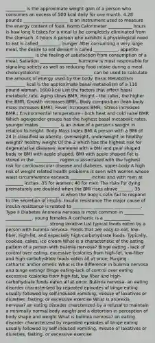 _________ is the approximate weight gain of a person who consumes an excess of 500 kcal daily for one month. 4.28 pounds ________ ____________ is an instrument used to measure the energy content of food. Bomb Calorimeter ___________ hours is how long it takes for a meal to be completely eliminated from the stomach. 4 hours A person who exhibits a physiological need to eat is called__________. hunger After consuming a very large meal, the desire to eat dessert is called ___________. appetite _____________ is the feeling of satisfaction from consumption of a meal. Satiation _________________ hormone is most responsible for signaling satiety as well as reducing food intake during a meal. cholecystokinin ____________ ___________ can be used to calculate the amount of energy used by the body. Basal Metabolism _________ kcal is the approximate basal metabolism of a 110 pound woman. 1000 kcal List the factors that affect basal metabolic rate. Aging slows BMR; Height - the taller, the higher the BMR; Growth increases BMR.; Body composition (lean body mass increases BMR); Fever increases BMR.; Stress increases BMR.; Environmental temperature - both heat and cold raise BMR Which age/gender groups has the highest basal metabolic rates. younger males _________ is an index of a person's weight in relation to height. Body Mass Index BMI A person with a BMI of 24 is classified as obesity, overweight, underweight or healthy weight? healthy weight Of the 2 which has the highest risk for degenerative diseases: someone with a BMI and pear shaped body or BMI with apple shaped. BMI with apple shaped Fat is stored in the ___________ region is associated with the highest risk for cardiovascular disease and diabetes. upper-body A high risk of weight related health problems is seen with women whose waist circumference exceeds _________ inches and with men at ________ inches. 35 for women; 40 for men The risks for dying prematurely are doubled when the BMI rises above ______. 35 ____________ ____________ is when the body's cells fail to respond to the secretion of insulin. Insulin resistance The major cause of insulin resistance is related to _________ _________ ____________. Type II Diabetes Anorexia nervosa is most common in _________ ____________. young females A carthartic is a ____________ ___________________. strong laxative List typical foods eaten by a person with bulimia nervosa. Foods that are easy-to-eat, low-fiber, high-fat, and especially high-carbohydrate foods. Typically, cookies, cakes, ice cream What is a characteristic of the eating pattern of a person with bulimia nervosa? Binge eating - lack of control over eating, excessive kcalories from high-fat, low-fiber and high-carbohydrate foods eaten all at once; Purging - cathartic and/or emetic What is the difference in bulimia nervosa and binge eating? Binge eating-lack of control over eating excessive kcalories from high-fat, low fiber and high-carbohydrate foods eaten all at once; Bulimia nervosa- an eating disorder characterized by repeated episodes of binge eating usually followed by self-indused vomiting, misuse of laxatives or diureties, fasting, or excessive exercise What is anorexia nervosa? an eating disorder charcterized by a refusal to maintain a minimally normal body weight and a distortion in perception of body shape and weight What is bulimia nervosa? an eating disorder characterized by repeated episodes of binge eating usually followed by self-indused vomiting, misuse of laxatives or diureties, fasting, or excessive exercise