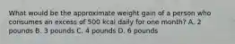 What would be the approximate weight gain of a person who consumes an excess of 500 kcal daily for one month? A. 2 pounds B. 3 pounds C. 4 pounds D. 6 pounds