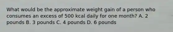 What would be the approximate weight gain of a person who consumes an excess of 500 kcal daily for one month? A. 2 pounds B. 3 pounds C. 4 pounds D. 6 pounds