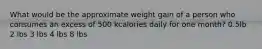 What would be the approximate weight gain of a person who consumes an excess of 500 kcalories daily for one month? 0.5lb 2 lbs 3 lbs 4 lbs 8 lbs