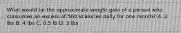 What would be the approximate weight gain of a person who consumes an excess of 500 kcalories daily for one month? A. 2 lbs B. 4 lbs C. 0.5 lb D. 3 lbs