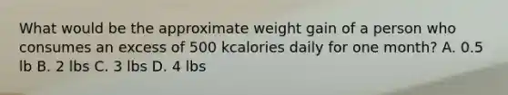 What would be the approximate weight gain of a person who consumes an excess of 500 kcalories daily for one month? A. 0.5 lb B. 2 lbs C. 3 lbs D. 4 lbs