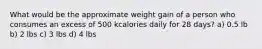 What would be the approximate weight gain of a person who consumes an excess of 500 kcalories daily for 28 days? a) 0.5 lb b) 2 lbs c) 3 lbs d) 4 lbs