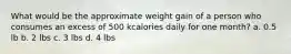 What would be the approximate weight gain of a person who consumes an excess of 500 kcalories daily for one month? a. 0.5 lb b. 2 lbs c. 3 lbs d. 4 lbs