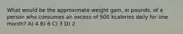 What would be the approximate weight gain, in pounds, of a person who consumes an excess of 500 kcalories daily for one month? A) 4 B) 6 C) 3 D) 2