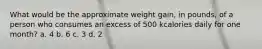 What would be the approximate weight gain, in pounds, of a person who consumes an excess of 500 kcalories daily for one month? a. 4 b. 6 c. 3 d. 2