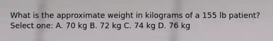 What is the approximate weight in kilograms of a 155 lb patient? Select one: A. 70 kg B. 72 kg C. 74 kg D. 76 kg