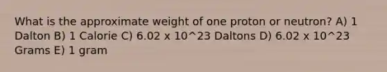 What is the approximate weight of one proton or neutron? A) 1 Dalton B) 1 Calorie C) 6.02 x 10^23 Daltons D) 6.02 x 10^23 Grams E) 1 gram