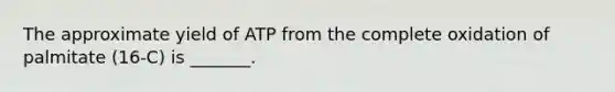 The approximate yield of ATP from the complete oxidation of palmitate (16-C) is _______.