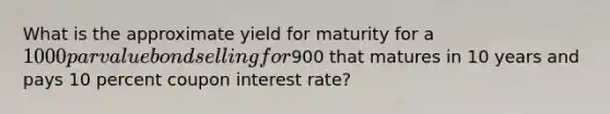 What is the approximate yield for maturity for a 1000 par value bond selling for900 that matures in 10 years and pays 10 percent coupon interest rate?