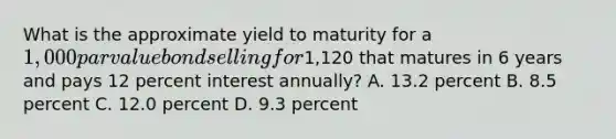 What is the approximate yield to maturity for a​ 1,000 par value bond selling for​1,120 that matures in 6 years and pays 12 percent interest​ annually? A. 13.2 percent B. 8.5 percent C. 12.0 percent D. 9.3 percent