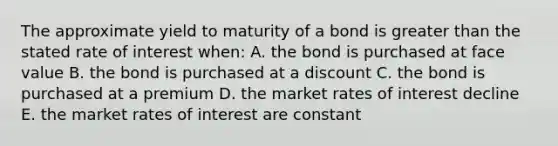 The approximate yield to maturity of a bond is greater than the stated rate of interest when: A. the bond is purchased at face value B. the bond is purchased at a discount C. the bond is purchased at a premium D. the market rates of interest decline E. the market rates of interest are constant