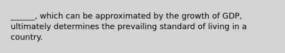 ______, which can be approximated by the growth of GDP, ultimately determines the prevailing standard of living in a country.