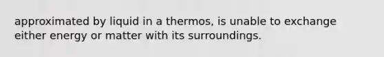 approximated by liquid in a thermos, is unable to exchange either energy or matter with its surroundings.