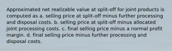 Approximated net realizable value at split-off for joint products is computed as a. selling price at split-off minus further processing and disposal costs. b. selling price at split-off minus allocated joint processing costs. c. final selling price minus a normal profit margin. d. final selling price minus further processing and disposal costs.