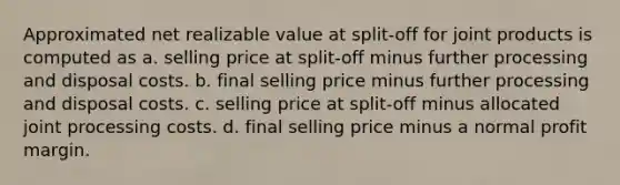 Approximated net realizable value at split-off for joint products is computed as a. selling price at split-off minus further processing and disposal costs. b. final selling price minus further processing and disposal costs. c. selling price at split-off minus allocated joint processing costs. d. final selling price minus a normal profit margin.