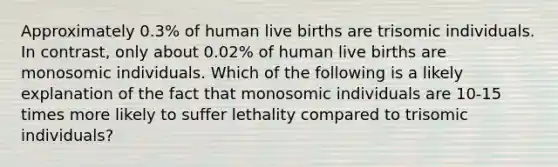 Approximately 0.3% of human live births are trisomic individuals. In contrast, only about 0.02% of human live births are monosomic individuals. Which of the following is a likely explanation of the fact that monosomic individuals are 10-15 times more likely to suffer lethality compared to trisomic individuals?