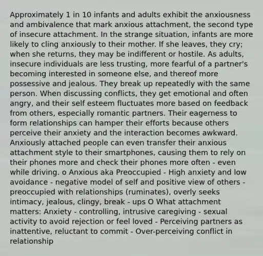 Approximately 1 in 10 infants and adults exhibit the anxiousness and ambivalence that mark anxious attachment, the second type of insecure attachment. In the strange situation, infants are more likely to cling anxiously to their mother. If she leaves, they cry; when she returns, they may be indifferent or hostile. As adults, insecure individuals are less trusting, more fearful of a partner's becoming interested in someone else, and thereof more possessive and jealous. They break up repeatedly with the same person. When discussing conflicts, they get emotional and often angry, and their self esteem fluctuates more based on feedback from others, especially romantic partners. Their eagerness to form relationships can hamper their efforts because others perceive their anxiety and the interaction becomes awkward. Anxiously attached people can even transfer their anxious attachment style to their smartphones, causing them to rely on their phones more and check their phones more often - even while driving. o Anxious aka Preoccupied - High anxiety and low avoidance - negative model of self and positive view of others - preoccupied with relationships (ruminates), overly seeks intimacy, jealous, clingy, break - ups O What attachment matters: Anxiety - controlling, intrusive caregiving - sexual activity to avoid rejection or feel loved - Perceiving partners as inattentive, reluctant to commit - Over-perceiving conflict in relationship