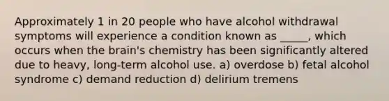 Approximately 1 in 20 people who have alcohol withdrawal symptoms will experience a condition known as _____, which occurs when the brain's chemistry has been significantly altered due to heavy, long-term alcohol use. a) overdose b) fetal alcohol syndrome c) demand reduction d) delirium tremens