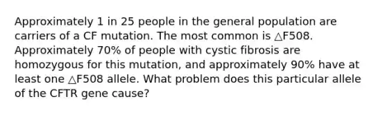 Approximately 1 in 25 people in the general population are carriers of a CF mutation. The most common is △F508. Approximately 70% of people with cystic fibrosis are homozygous for this mutation, and approximately 90% have at least one △F508 allele. What problem does this particular allele of the CFTR gene cause?