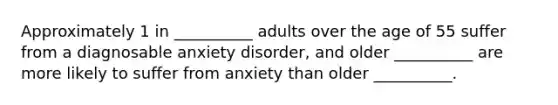 Approximately 1 in __________ adults over the age of 55 suffer from a diagnosable anxiety disorder, and older __________ are more likely to suffer from anxiety than older __________.