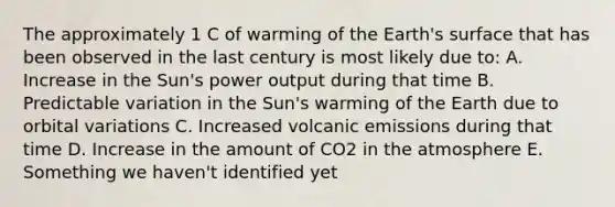 The approximately 1 C of warming of the Earth's surface that has been observed in the last century is most likely due to: A. Increase in the Sun's power output during that time B. Predictable variation in the Sun's warming of the Earth due to orbital variations C. Increased volcanic emissions during that time D. Increase in the amount of CO2 in the atmosphere E. Something we haven't identified yet