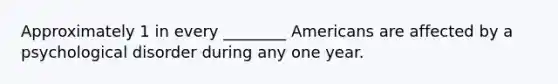 Approximately 1 in every ________ Americans are affected by a psychological disorder during any one year.